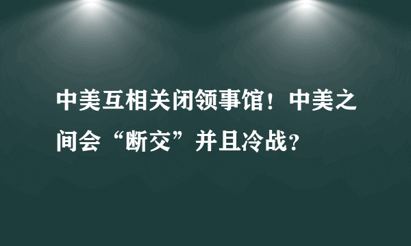 中美互相关闭领事馆！中美之间会“断交”并且冷战？