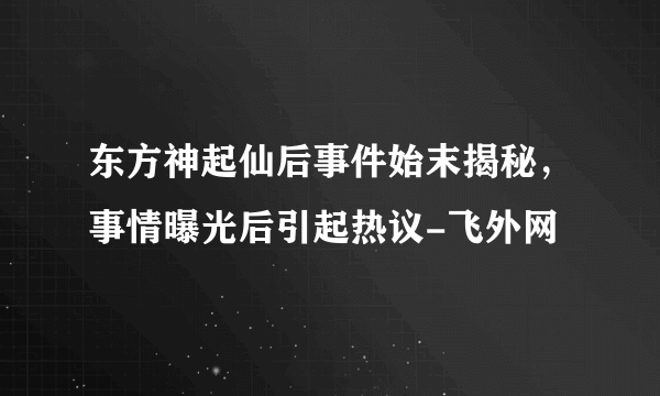 东方神起仙后事件始末揭秘，事情曝光后引起热议-飞外网