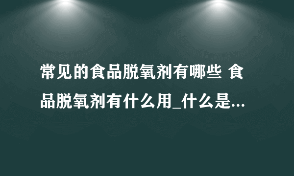 常见的食品脱氧剂有哪些 食品脱氧剂有什么用_什么是脱氧剂_脱氧剂的分类_脱氧剂的作用