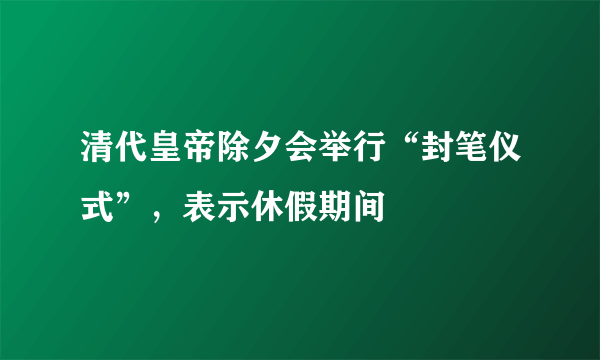 清代皇帝除夕会举行“封笔仪式”，表示休假期间