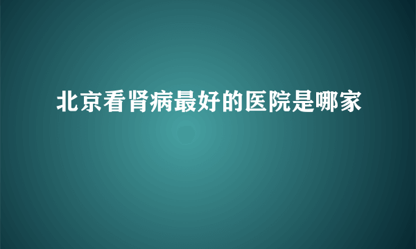 北京看肾病最好的医院是哪家