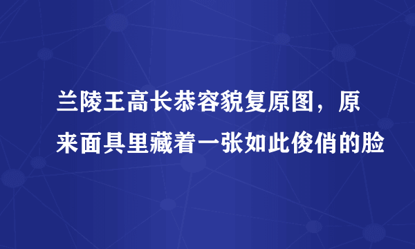 兰陵王高长恭容貌复原图，原来面具里藏着一张如此俊俏的脸