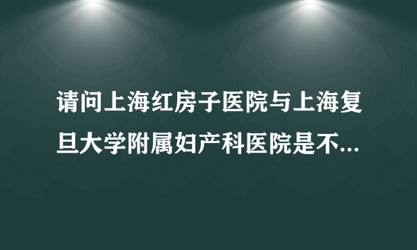 请问上海红房子医院与上海复旦大学附属妇产科医院是不是同一个医院