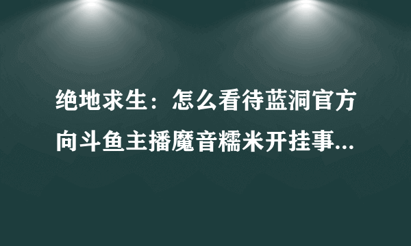 绝地求生：怎么看待蓝洞官方向斗鱼主播魔音糯米开挂事件道歉？