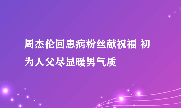 周杰伦回患病粉丝献祝福 初为人父尽显暖男气质