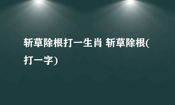 斩草除根打一生肖 斩草除根(打一字)