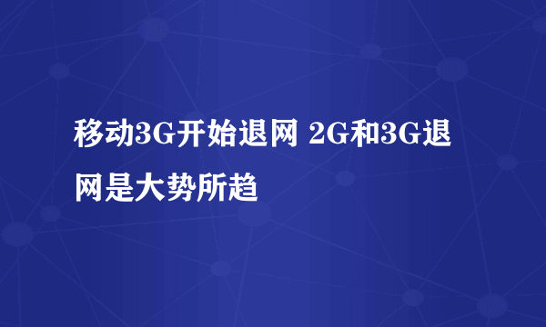 移动3G开始退网 2G和3G退网是大势所趋