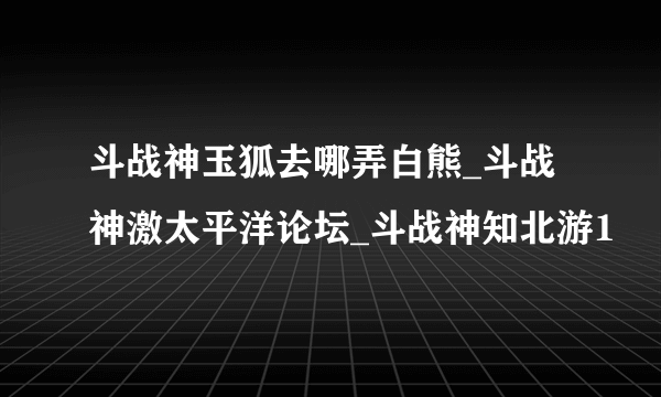 斗战神玉狐去哪弄白熊_斗战神激太平洋论坛_斗战神知北游1