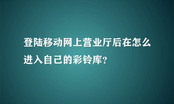 登陆移动网上营业厅后在怎么进入自己的彩铃库？