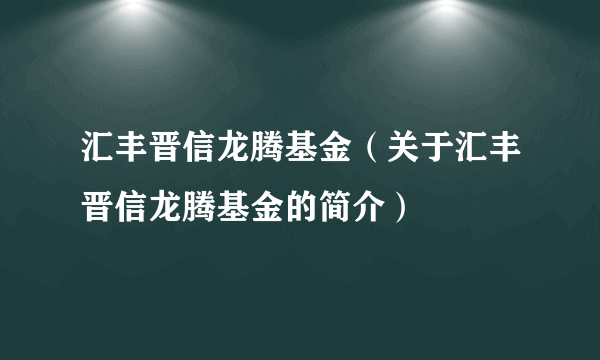 汇丰晋信龙腾基金（关于汇丰晋信龙腾基金的简介）