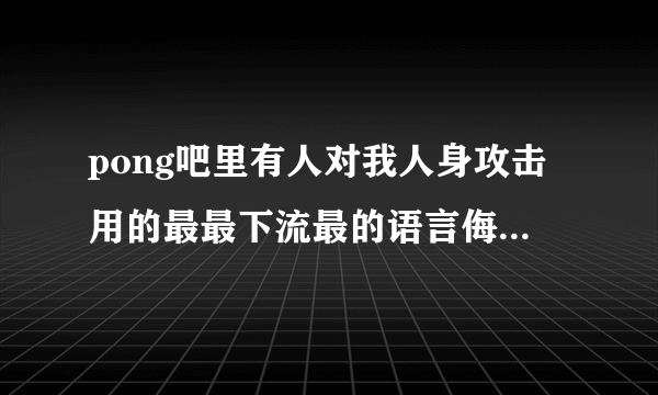 pong吧里有人对我人身攻击用的最最下流最的语言侮辱我，请求帮助。