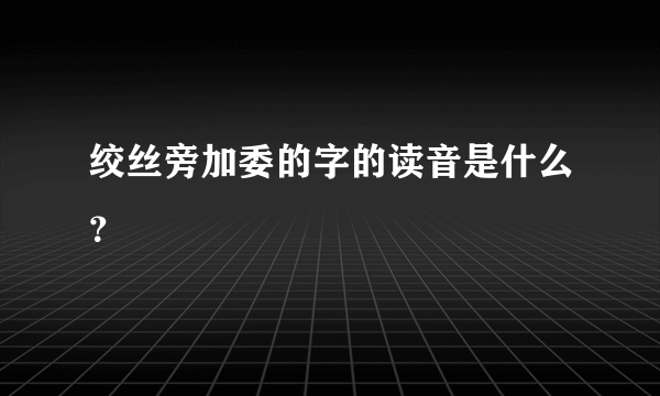 绞丝旁加委的字的读音是什么？