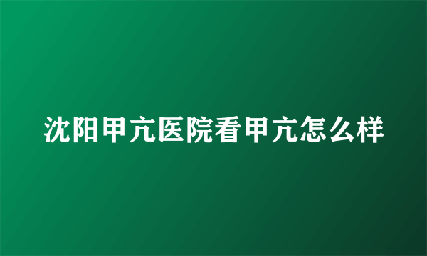 沈阳甲亢医院看甲亢怎么样