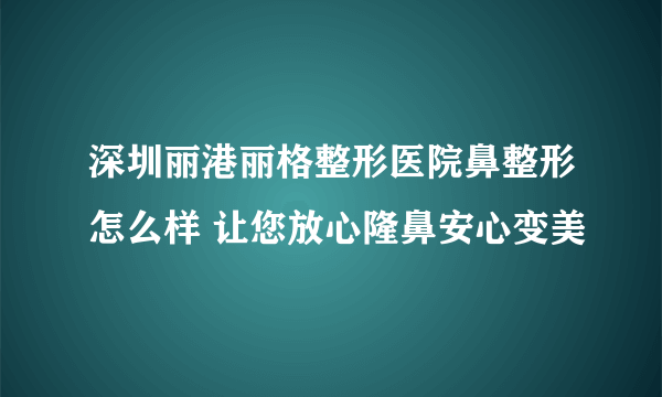 深圳丽港丽格整形医院鼻整形怎么样 让您放心隆鼻安心变美