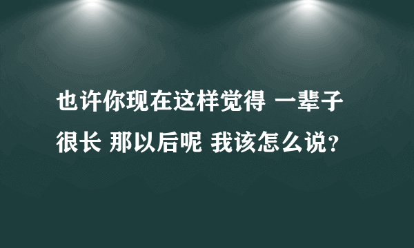 也许你现在这样觉得 一辈子很长 那以后呢 我该怎么说？