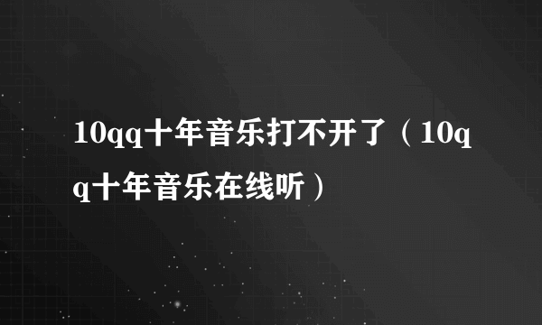 10qq十年音乐打不开了（10qq十年音乐在线听）