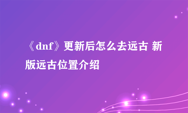 《dnf》更新后怎么去远古 新版远古位置介绍