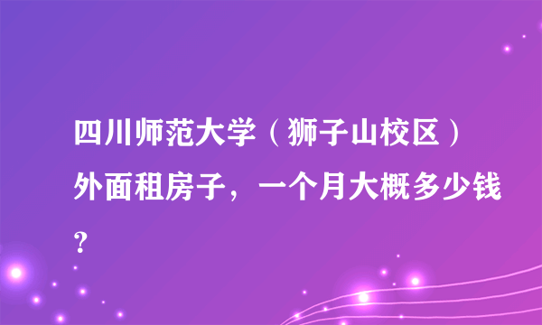 四川师范大学（狮子山校区）外面租房子，一个月大概多少钱？