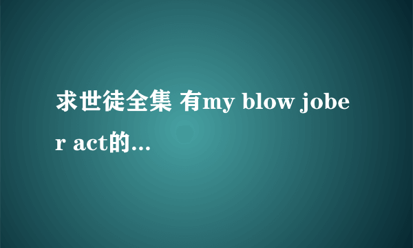 求世徒全集 有my blow jober act的9 10 11 12也可以！