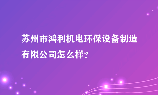 苏州市鸿利机电环保设备制造有限公司怎么样？