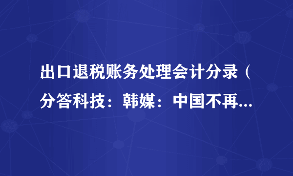 出口退税账务处理会计分录（分答科技：韩媒：中国不再是韩“出口后花园”）