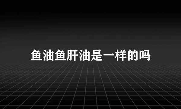 鱼油鱼肝油是一样的吗