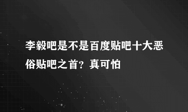 李毅吧是不是百度贴吧十大恶俗贴吧之首？真可怕