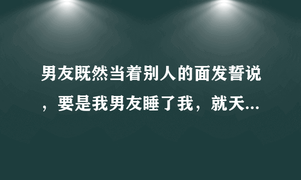 男友既然当着别人的面发誓说，要是我男友睡了我，就天打五雷轰，不得好死