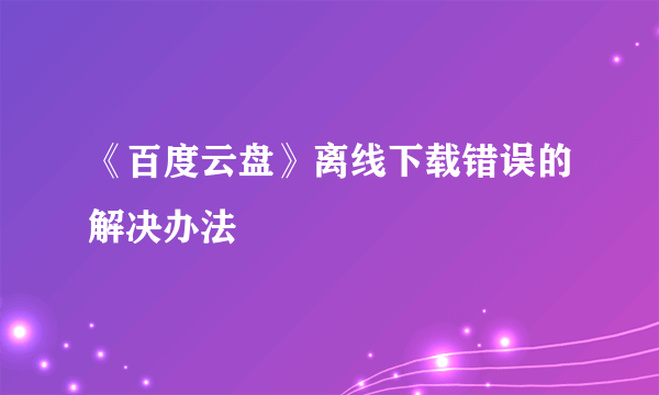 《百度云盘》离线下载错误的解决办法