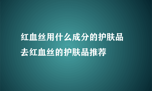 红血丝用什么成分的护肤品 去红血丝的护肤品推荐