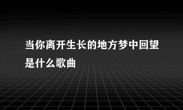 当你离开生长的地方梦中回望是什么歌曲