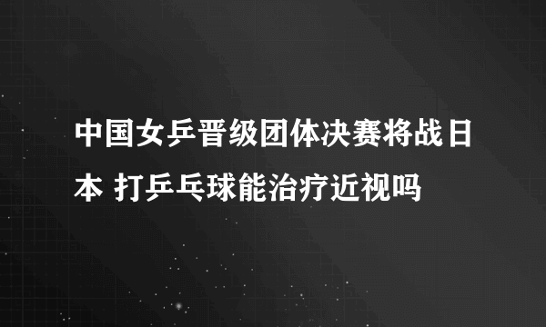 中国女乒晋级团体决赛将战日本 打乒乓球能治疗近视吗