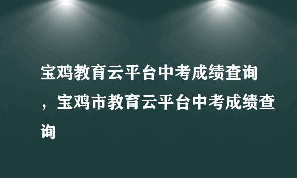 宝鸡教育云平台中考成绩查询，宝鸡市教育云平台中考成绩查询