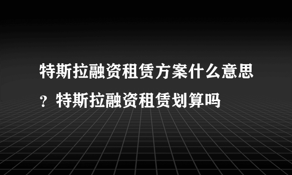 特斯拉融资租赁方案什么意思？特斯拉融资租赁划算吗