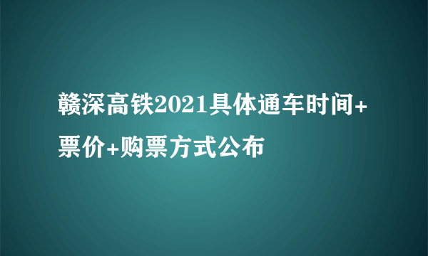 赣深高铁2021具体通车时间+票价+购票方式公布