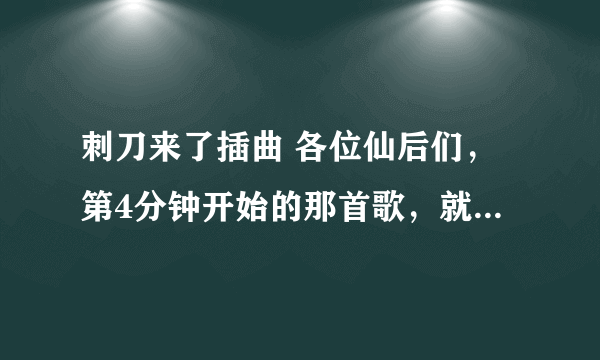 刺刀来了插曲 各位仙后们，第4分钟开始的那首歌，就是在中在拍古装戏的时候放的那首歌叫什么名字啊？