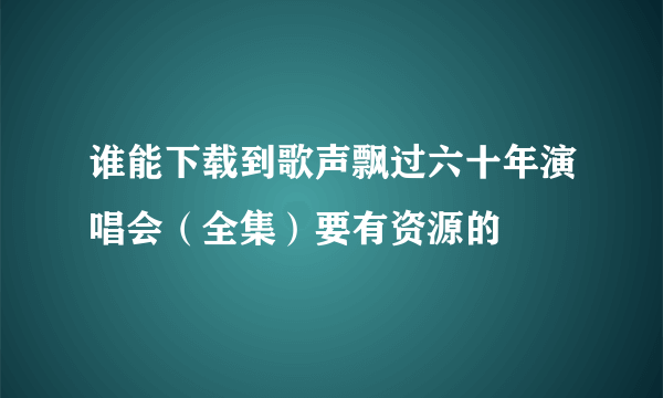 谁能下载到歌声飘过六十年演唱会（全集）要有资源的