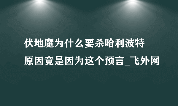 伏地魔为什么要杀哈利波特 原因竟是因为这个预言_飞外网