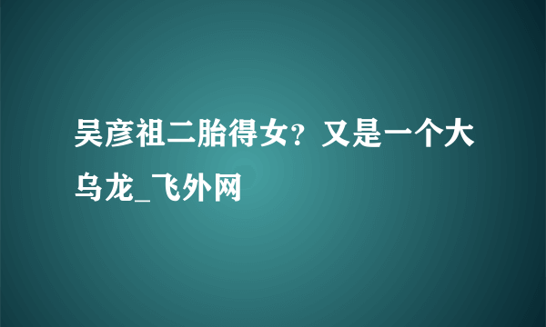 吴彦祖二胎得女？又是一个大乌龙_飞外网