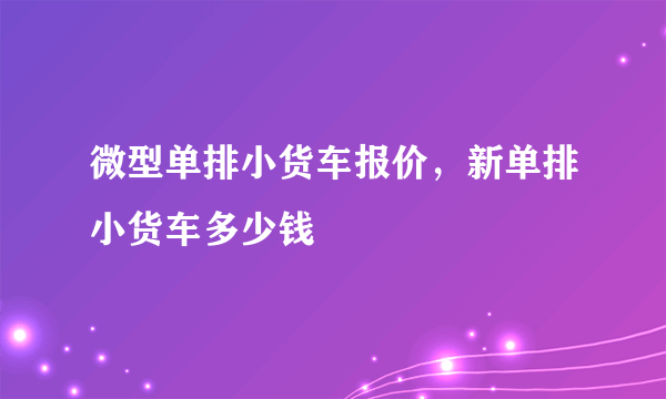 微型单排小货车报价，新单排小货车多少钱