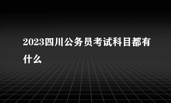 2023四川公务员考试科目都有什么