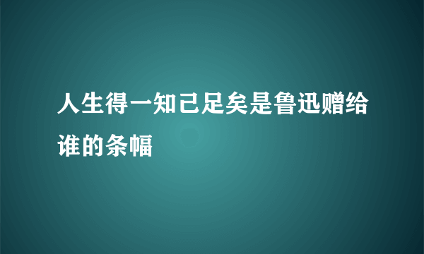 人生得一知己足矣是鲁迅赠给谁的条幅