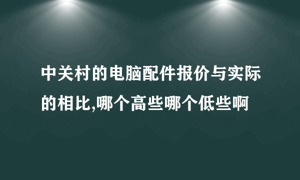 中关村的电脑配件报价与实际的相比,哪个高些哪个低些啊