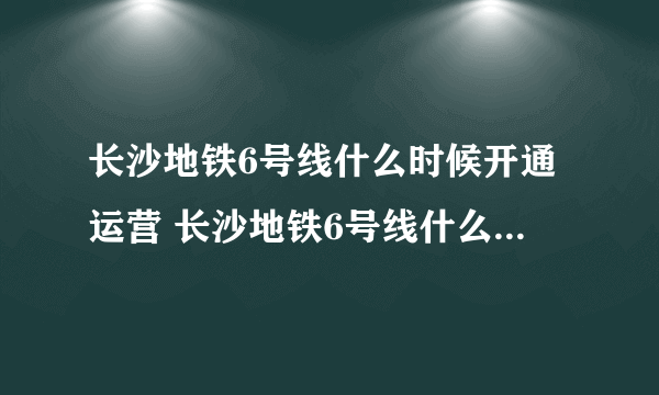 长沙地铁6号线什么时候开通运营 长沙地铁6号线什么时候开通