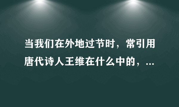 当我们在外地过节时，常引用唐代诗人王维在什么中的，两句诗来表达对家人的思念。