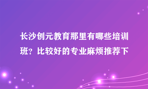 长沙创元教育那里有哪些培训班？比较好的专业麻烦推荐下