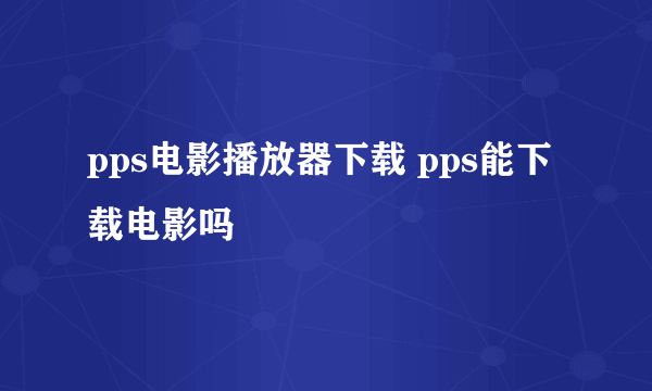 pps电影播放器下载 pps能下载电影吗