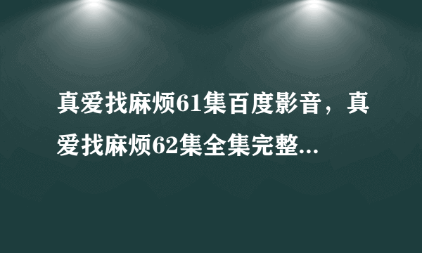 真爱找麻烦61集百度影音，真爱找麻烦62集全集完整版在线观看