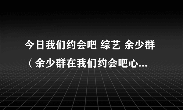 今日我们约会吧 综艺 余少群（余少群在我们约会吧心动女生李玥娴是谁拒绝谁）