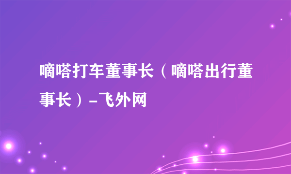 嘀嗒打车董事长（嘀嗒出行董事长）-飞外网